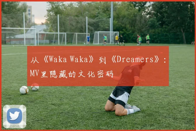 从《Waka Waka》到《Dreamers》：MV里隐藏的文化密码