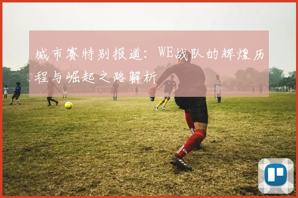 城市赛特别报道：WE战队的辉煌历程与崛起之路解析
