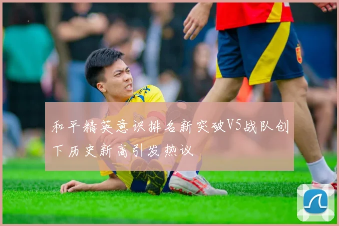 和平精英意识排名新突破V5战队创下历史新高引发热议